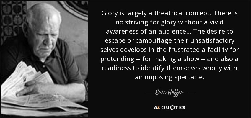 Glory is largely a theatrical concept. There is no striving for glory without a vivid awareness of an audience... The desire to escape or camouflage their unsatisfactory selves develops in the frustrated a facility for pretending -- for making a show -- and also a readiness to identify themselves wholly with an imposing spectacle. - Eric Hoffer