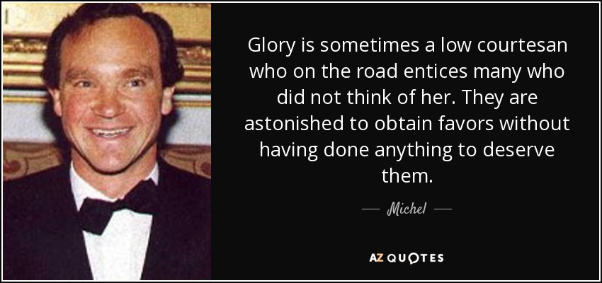 Glory is sometimes a low courtesan who on the road entices many who did not think of her. They are astonished to obtain favors without having done anything to deserve them. - Michel, 14th Prince of Ligne