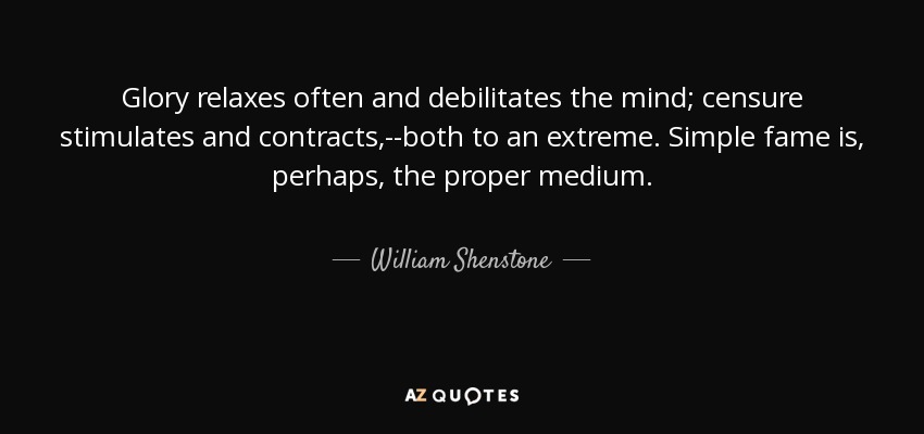 Glory relaxes often and debilitates the mind; censure stimulates and contracts,--both to an extreme. Simple fame is, perhaps, the proper medium. - William Shenstone