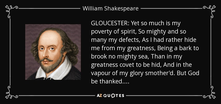 GLOUCESTER: Yet so much is my poverty of spirit, So mighty and so many my defects, As I had rather hide me from my greatness, Being a bark to brook no mighty sea, Than in my greatness covet to be hid, And in the vapour of my glory smother'd. But God be thanked. . . . - William Shakespeare