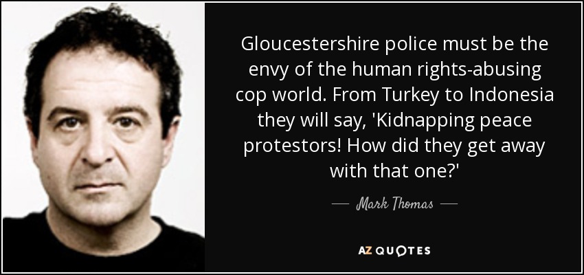 Gloucestershire police must be the envy of the human rights-abusing cop world. From Turkey to Indonesia they will say, 'Kidnapping peace protestors! How did they get away with that one?' - Mark Thomas