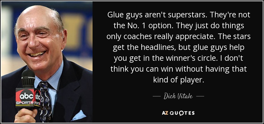 Glue guys aren't superstars. They're not the No. 1 option. They just do things only coaches really appreciate. The stars get the headlines, but glue guys help you get in the winner's circle. I don't think you can win without having that kind of player. - Dick Vitale