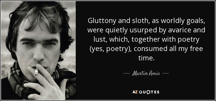 Gluttony and sloth, as worldly goals, were quietly usurped by avarice and lust, which, together with poetry (yes, poetry), consumed all my free time. - Martin Amis