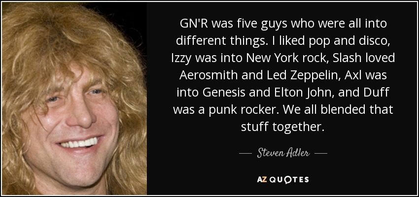 GN'R was five guys who were all into different things. I liked pop and disco, Izzy was into New York rock, Slash loved Aerosmith and Led Zeppelin, Axl was into Genesis and Elton John, and Duff was a punk rocker. We all blended that stuff together. - Steven Adler