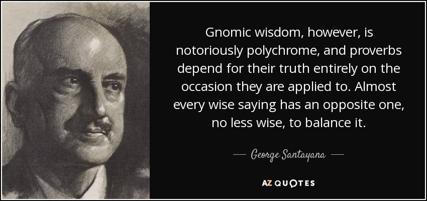 Gnomic wisdom, however, is notoriously polychrome, and proverbs depend for their truth entirely on the occasion they are applied to. Almost every wise saying has an opposite one, no less wise, to balance it. - George Santayana