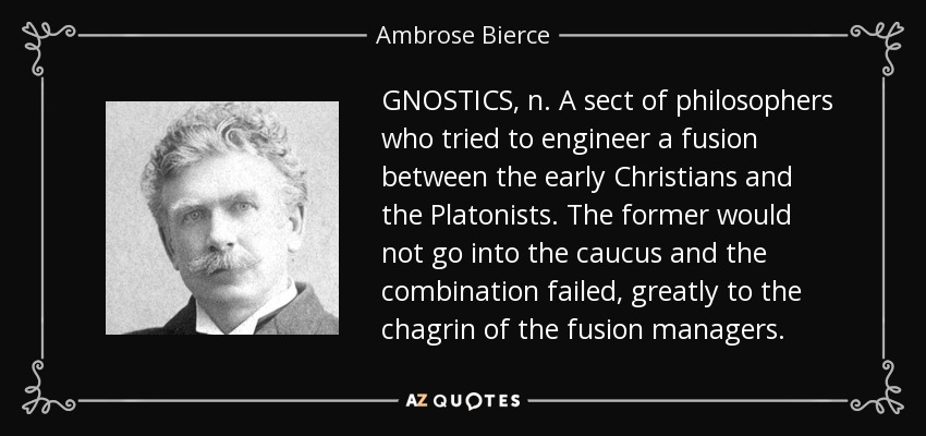 GNOSTICS, n. A sect of philosophers who tried to engineer a fusion between the early Christians and the Platonists. The former would not go into the caucus and the combination failed, greatly to the chagrin of the fusion managers. - Ambrose Bierce