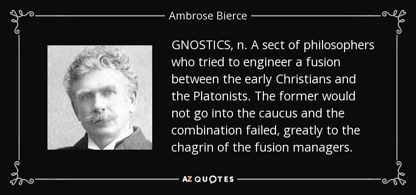 GNOSTICS, n. A sect of philosophers who tried to engineer a fusion between the early Christians and the Platonists. The former would not go into the caucus and the combination failed, greatly to the chagrin of the fusion managers. - Ambrose Bierce