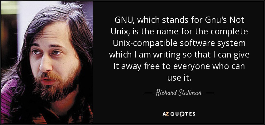 GNU, which stands for Gnu's Not Unix, is the name for the complete Unix-compatible software system which I am writing so that I can give it away free to everyone who can use it. - Richard Stallman