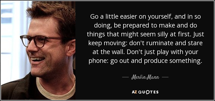 Go a little easier on yourself, and in so doing, be prepared to make and do things that might seem silly at first. Just keep moving: don't ruminate and stare at the wall. Don't just play with your phone: go out and produce something. - Merlin Mann