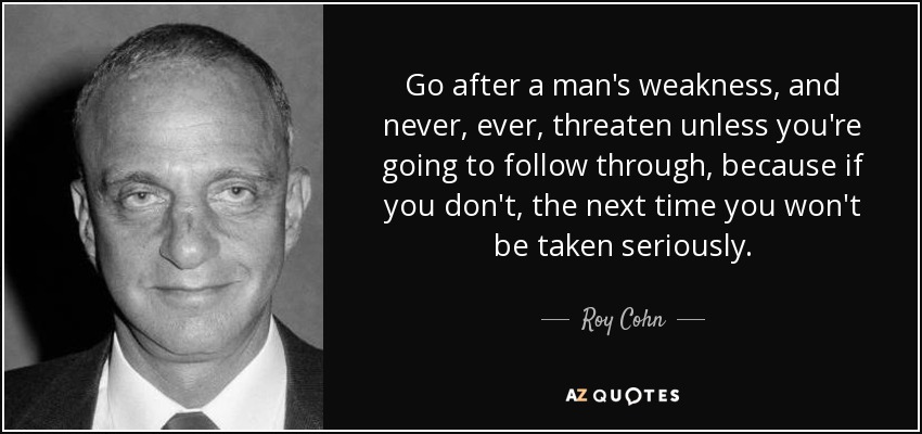 Go after a man's weakness, and never, ever, threaten unless you're going to follow through, because if you don't, the next time you won't be taken seriously. - Roy Cohn