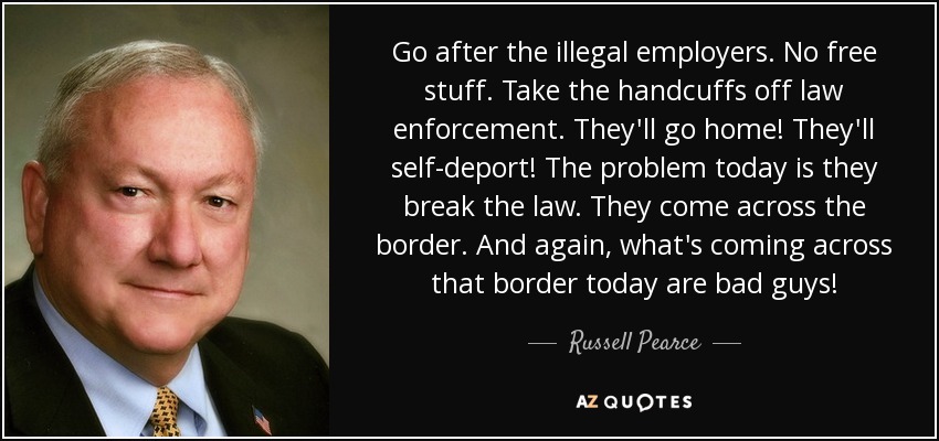Go after the illegal employers. No free stuff. Take the handcuffs off law enforcement. They'll go home! They'll self-deport! The problem today is they break the law. They come across the border. And again, what's coming across that border today are bad guys! - Russell Pearce
