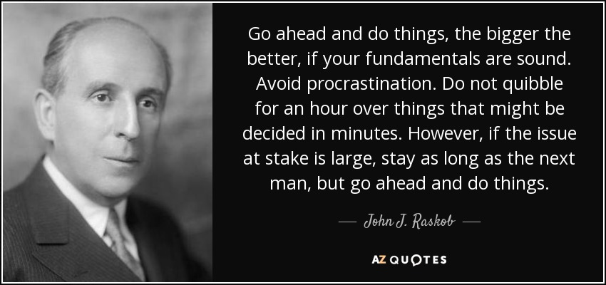 Go ahead and do things, the bigger the better, if your fundamentals are sound. Avoid procrastination. Do not quibble for an hour over things that might be decided in minutes. However, if the issue at stake is large, stay as long as the next man, but go ahead and do things. - John J. Raskob