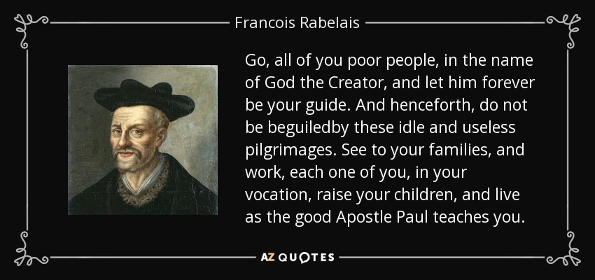 Go, all of you poor people, in the name of God the Creator, and let him forever be your guide. And henceforth, do not be beguiledby these idle and useless pilgrimages. See to your families, and work, each one of you, in your vocation, raise your children, and live as the good Apostle Paul teaches you. - Francois Rabelais