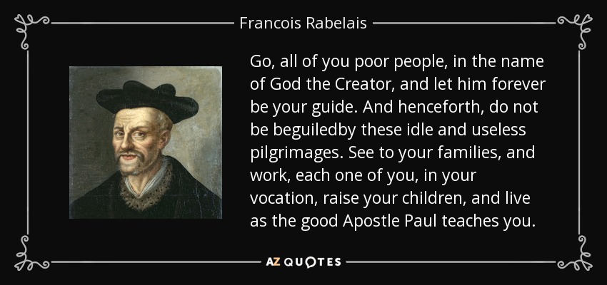 Go, all of you poor people, in the name of God the Creator, and let him forever be your guide. And henceforth, do not be beguiledby these idle and useless pilgrimages. See to your families, and work, each one of you, in your vocation, raise your children, and live as the good Apostle Paul teaches you. - Francois Rabelais
