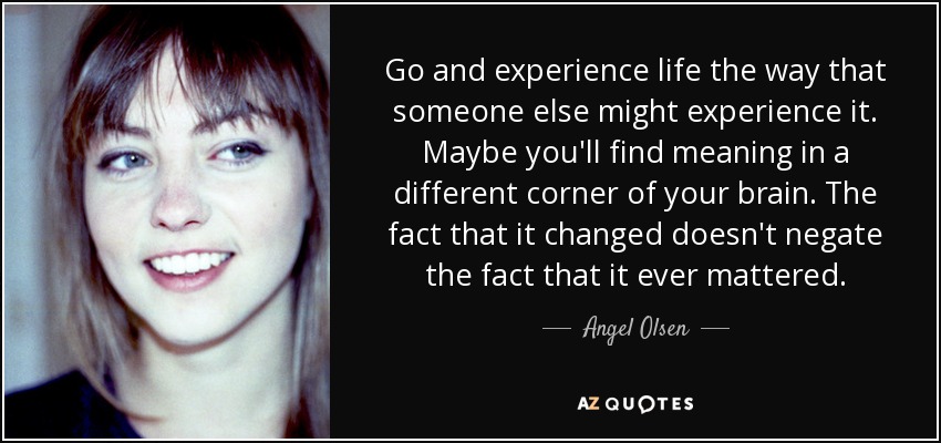 Go and experience life the way that someone else might experience it. Maybe you'll find meaning in a different corner of your brain. The fact that it changed doesn't negate the fact that it ever mattered. - Angel Olsen