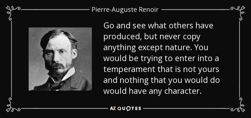 Go and see what others have produced, but never copy anything except nature. You would be trying to enter into a temperament that is not yours and nothing that you would do would have any character. - Pierre-Auguste Renoir