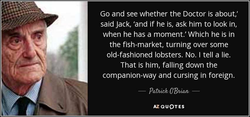 Go and see whether the Doctor is about,’ said Jack, ‘and if he is, ask him to look in, when he has a moment.’ Which he is in the fish-market, turning over some old-fashioned lobsters. No. I tell a lie. That is him, falling down the companion-way and cursing in foreign. - Patrick O'Brian