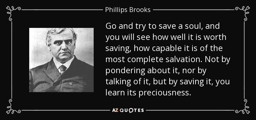 Go and try to save a soul, and you will see how well it is worth saving, how capable it is of the most complete salvation. Not by pondering about it, nor by talking of it, but by saving it, you learn its preciousness. - Phillips Brooks