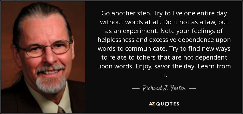 Go another step. Try to live one entire day without words at all. Do it not as a law, but as an experiment. Note your feelings of helplessness and excessive dependence upon words to communicate. Try to find new ways to relate to tohers that are not dependent upon words. Enjoy, savor the day. Learn from it. - Richard J. Foster