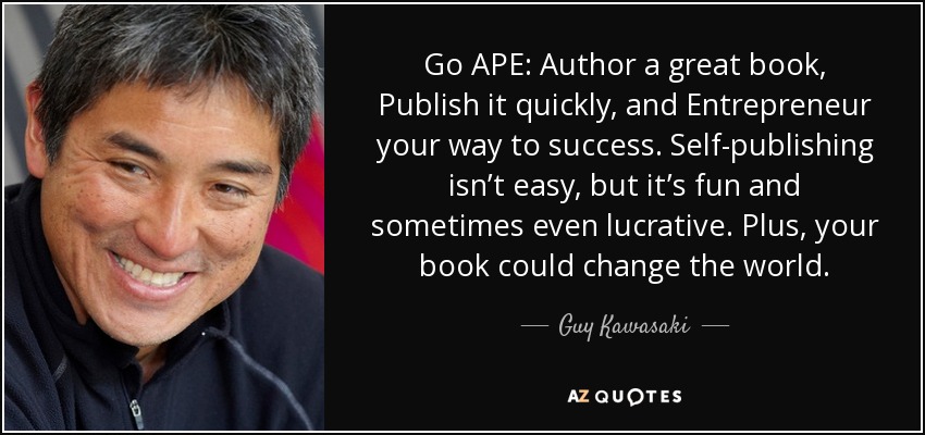 Go APE: Author a great book, Publish it quickly, and Entrepreneur your way to success. Self-publishing isn’t easy, but it’s fun and sometimes even lucrative. Plus, your book could change the world. - Guy Kawasaki