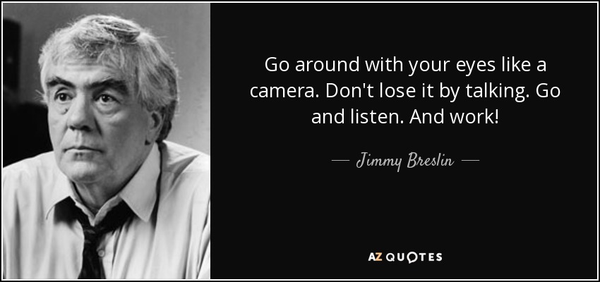 Go around with your eyes like a camera. Don't lose it by talking. Go and listen. And work! - Jimmy Breslin