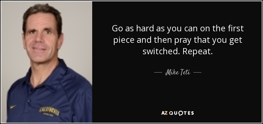 Go as hard as you can on the first piece and then pray that you get switched. Repeat. - Mike Teti