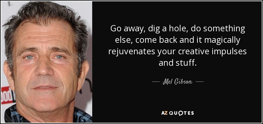 Go away, dig a hole, do something else, come back and it magically rejuvenates your creative impulses and stuff. - Mel Gibson