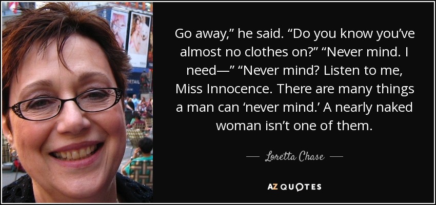 Go away,” he said. “Do you know you’ve almost no clothes on?” “Never mind. I need—” “Never mind? Listen to me, Miss Innocence. There are many things a man can ‘never mind.’ A nearly naked woman isn’t one of them. - Loretta Chase