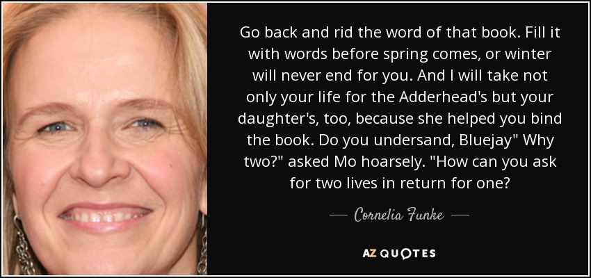 Go back and rid the word of that book. Fill it with words before spring comes, or winter will never end for you. And I will take not only your life for the Adderhead's but your daughter's, too, because she helped you bind the book. Do you undersand, Bluejay