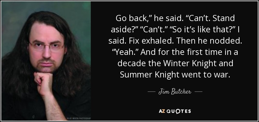 Go back,” he said. “Can’t. Stand aside?” “Can’t.” “So it’s like that?” I said. Fix exhaled. Then he nodded. “Yeah.” And for the first time in a decade the Winter Knight and Summer Knight went to war. - Jim Butcher