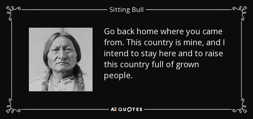 Go back home where you came from. This country is mine, and I intend to stay here and to raise this country full of grown people. - Sitting Bull