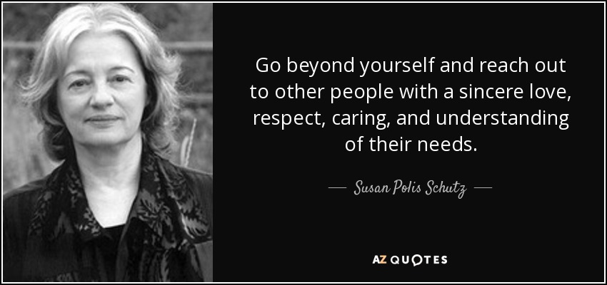 Go beyond yourself and reach out to other people with a sincere love, respect, caring, and understanding of their needs. - Susan Polis Schutz