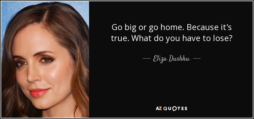 Go big or go home. Because it's true. What do you have to lose? - Eliza Dushku