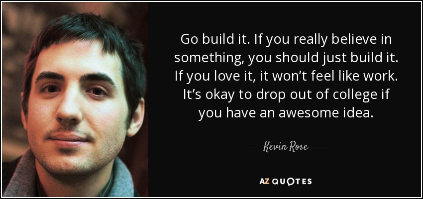 Go build it. If you really believe in something, you should just build it. If you love it, it won’t feel like work. It’s okay to drop out of college if you have an awesome idea. - Kevin Rose