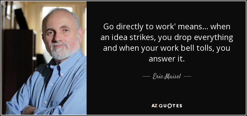 Go directly to work' means... when an idea strikes, you drop everything and when your work bell tolls, you answer it. - Eric Maisel