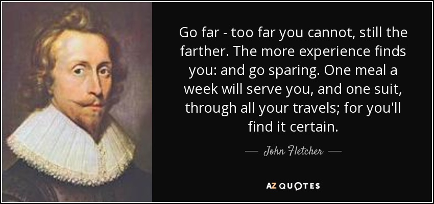 Go far - too far you cannot, still the farther. The more experience finds you: and go sparing. One meal a week will serve you, and one suit, through all your travels; for you'll find it certain. - John Fletcher