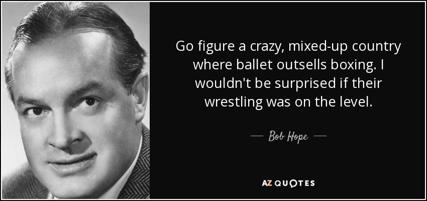 Go figure a crazy, mixed-up country where ballet outsells boxing. I wouldn't be surprised if their wrestling was on the level. - Bob Hope