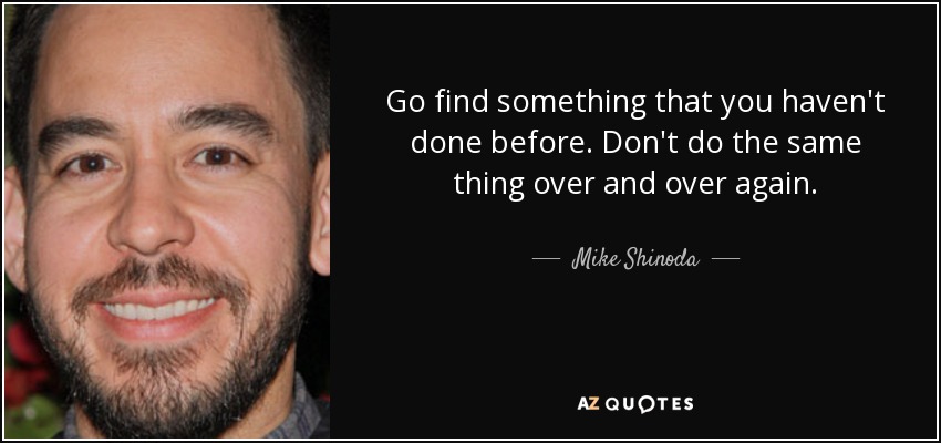Go find something that you haven't done before. Don't do the same thing over and over again. - Mike Shinoda