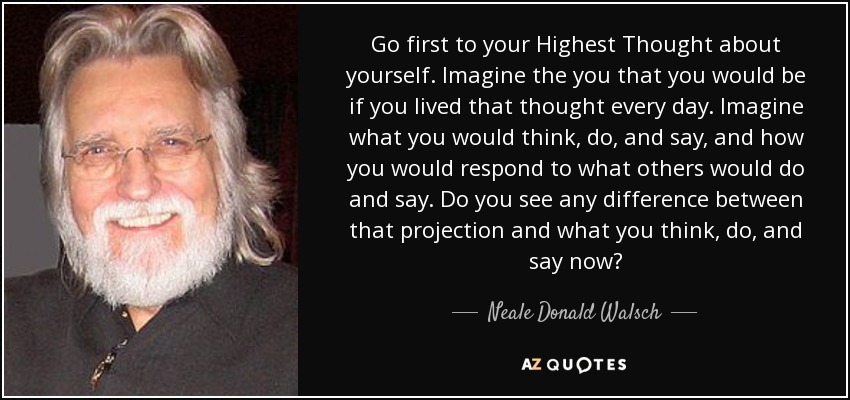 Go first to your Highest Thought about yourself. Imagine the you that you would be if you lived that thought every day. Imagine what you would think, do, and say, and how you would respond to what others would do and say. Do you see any difference between that projection and what you think, do, and say now? - Neale Donald Walsch