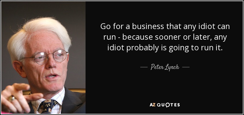 Go for a business that any idiot can run - because sooner or later, any idiot probably is going to run it. - Peter Lynch