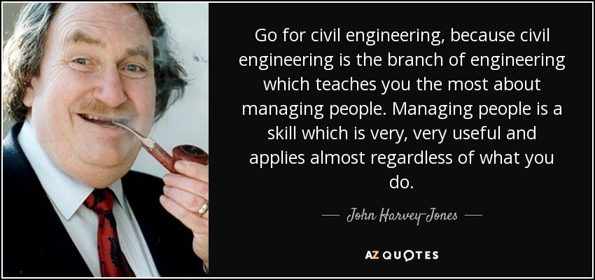 Go for civil engineering, because civil engineering is the branch of engineering which teaches you the most about managing people. Managing people is a skill which is very, very useful and applies almost regardless of what you do. - John Harvey-Jones