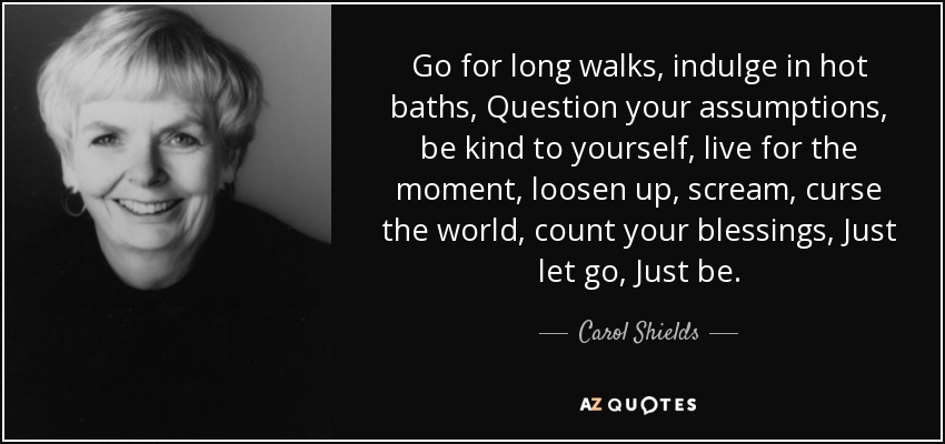 Go for long walks, indulge in hot baths, Question your assumptions, be kind to yourself, live for the moment, loosen up, scream, curse the world, count your blessings, Just let go, Just be. - Carol Shields