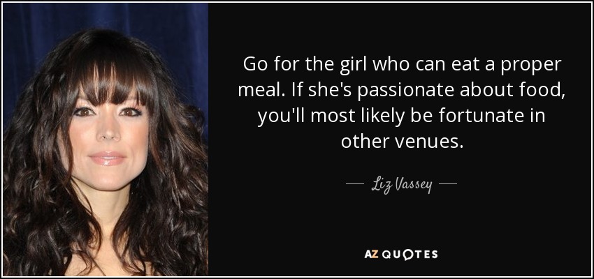 Go for the girl who can eat a proper meal. If she's passionate about food, you'll most likely be fortunate in other venues. - Liz Vassey