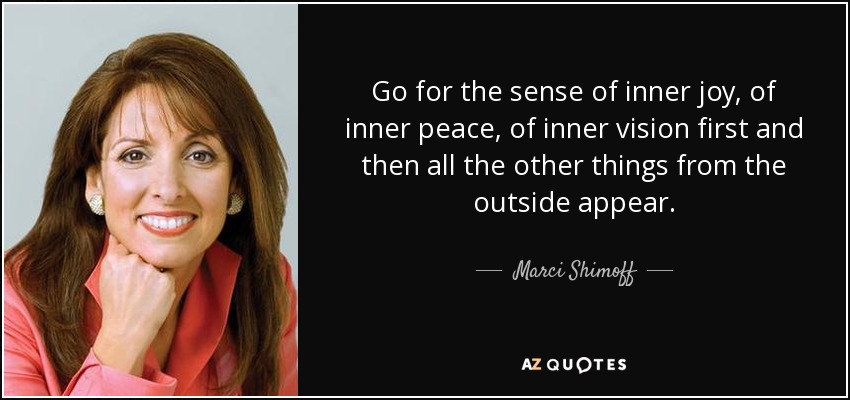Go for the sense of inner joy, of inner peace, of inner vision first and then all the other things from the outside appear. - Marci Shimoff