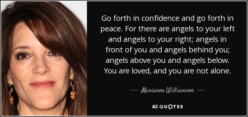 Go forth in confidence and go forth in peace. For there are angels to your left and angels to your right; angels in front of you and angels behind you; angels above you and angels below. You are loved, and you are not alone. - Marianne Williamson