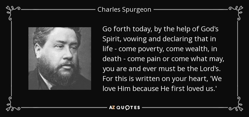 Go forth today, by the help of God's Spirit, vowing and declaring that in life - come poverty, come wealth, in death - come pain or come what may, you are and ever must be the Lord's. For this is written on your heart, 'We love Him because He first loved us.' - Charles Spurgeon