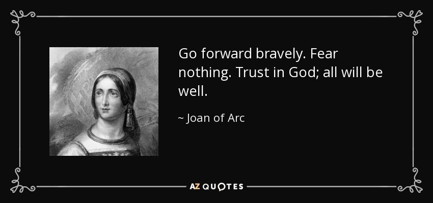 Go forward bravely. Fear nothing. Trust in God; all will be well. - Joan of Arc