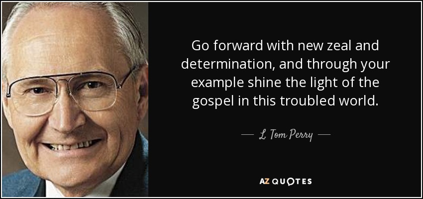 Go forward with new zeal and determination, and through your example shine the light of the gospel in this troubled world. - L. Tom Perry