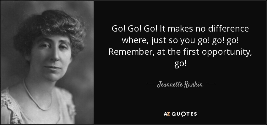 Go! Go! Go! It makes no difference where, just so you go! go! go! Remember, at the first opportunity, go! - Jeannette Rankin