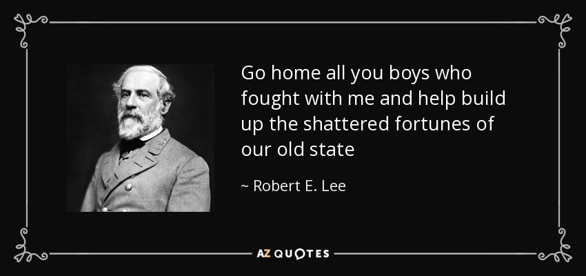 Go home all you boys who fought with me and help build up the shattered fortunes of our old state - Robert E. Lee